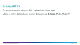 © 2013 Cisco and/or its affiliates. All rights reserved. Cisco Public 27
Enrutamiento estático utilizando IPv6 Link Local del próximo salto
Utilizar el archivo de la actividad anterior: Enrutamiento_Estatico_IPv6 del folder PT
 