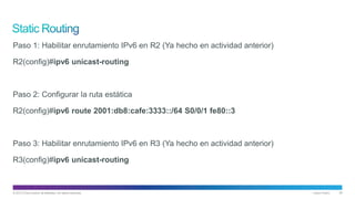 © 2013 Cisco and/or its affiliates. All rights reserved. Cisco Public 29
Paso 1: Habilitar enrutamiento IPv6 en R2 (Ya hecho en actividad anterior)
R2(config)#ipv6 unicast-routing
Paso 2: Configurar la ruta estática
R2(config)#ipv6 route 2001:db8:cafe:3333::/64 S0/0/1 fe80::3
Paso 3: Habilitar enrutamiento IPv6 en R3 (Ya hecho en actividad anterior)
R3(config)#ipv6 unicast-routing
 
