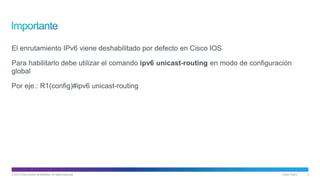 © 2013 Cisco and/or its affiliates. All rights reserved. Cisco Public 3
El enrutamiento IPv6 viene deshabilitado por defecto en Cisco IOS
Para habilitarlo debe utilizar el comando ipv6 unicast-routing en modo de configuración
global
Por eje.: R1(config)#ipv6 unicast-routing
 