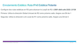© 2013 Cisco and/or its affiliates. All rights reserved. Cisco Public 32
Configure dos rutas estáticas en R3 para alcanzar la Loop0 de R2 ó 2001:db8:cafe:2222::2/128
Primera: Utilice la dirección Global Unicast de R2 como próximo salto. Asigne una DA de 1
Segunda: Utilice la dirección Link Local de R1 como próximo salto. Asigne una DA de 5
 