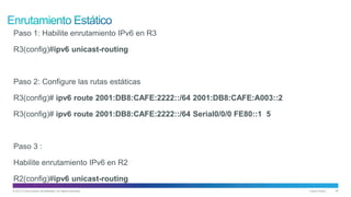 © 2013 Cisco and/or its affiliates. All rights reserved. Cisco Public 34
Paso 1: Habilite enrutamiento IPv6 en R3
R3(config)#ipv6 unicast-routing
Paso 2: Configure las rutas estáticas
R3(config)# ipv6 route 2001:DB8:CAFE:2222::/64 2001:DB8:CAFE:A003::2
R3(config)# ipv6 route 2001:DB8:CAFE:2222::/64 Serial0/0/0 FE80::1 5
Paso 3 :
Habilite enrutamiento IPv6 en R2
R2(config)#ipv6 unicast-routing
 