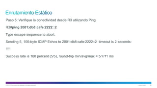 © 2013 Cisco and/or its affiliates. All rights reserved. Cisco Public 36
Paso 5: Verifique la conectividad desde R3 utilizando Ping
R3#ping 2001:db8:cafe:2222::2
Type escape sequence to abort.
Sending 5, 100-byte ICMP Echos to 2001:db8:cafe:2222::2 timeout is 2 seconds:
!!!!!
Success rate is 100 percent (5/5), round-trip min/avg/max = 5/7/11 ms
 