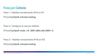 © 2013 Cisco and/or its affiliates. All rights reserved. Cisco Public 41
Paso 1: Habilitar enrutamiento IPv6 en R1
R1(config)#ipv6 unicast-routing
Paso 2: Configure la ruta por defecto
R1(config)#ipv6 route ::/0 2001:db8:cafe:A001::3
Paso 3 : Habilitar enrutamiento IPv6 en R3
R3(config)#ipv6 unicast-routing
 