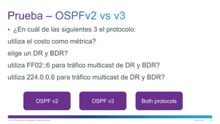 © 2013 Cisco and/or its affiliates. All rights reserved. Cisco Public 50
• ¿En cuál de las siguientes 3 el protocolo:
utiliza el costo como métrica?
elige un DR y BDR?
utiliza FF02::6 para tráfico multicast de DR y BDR?
utiliza 224.0.0.6 para tráfico multicast de DR y BDR?
OSPF v2 OSPF v3 Both protocols
 