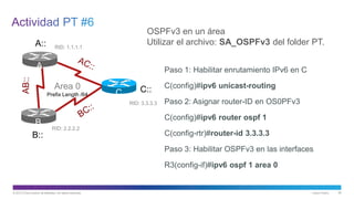 © 2013 Cisco and/or its affiliates. All rights reserved. Cisco Public 56
A
B
C
A::
B::
C::Area 0
Prefix Length /64
AB::
RID: 1.1.1.1
RID: 2.2.2.2
RID: 3.3.3.3
OSPFv3 en un área
Utilizar el archivo: SA_OSPFv3 del folder PT.
Paso 1: Habilitar enrutamiento IPv6 en C
C(config)#ipv6 unicast-routing
Paso 2: Asignar router-ID en OS0PFv3
C(config)#ipv6 router ospf 1
C(config-rtr)#router-id 3.3.3.3
Paso 3: Habilitar OSPFv3 en las interfaces
R3(config-if)#ipv6 ospf 1 area 0
 