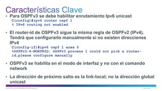 © 2013 Cisco and/or its affiliates. All rights reserved. Cisco Public 57
• Para OSPFv3 se debe habilitar enrutamiento Ipv6 unicast
﻿C(config)#ipv6 router ospf 1
% IPv6 routing not enabled
• El router-id de OSPFv3 sigue la misma regla de OSPFv2 (IPv4).
Tendrá que configurarlo manualmente si no existen direcciones
IPv4
﻿C(config-if)#ipv6 ospf 1 area 0
%OSPFv3-4-NORTRID: OSPFv3 process 1 could not pick a router-
id,please configure manually
• OSPFv3 se habilita en el modo de interfaz y no con el comando
network
• La dirección de próximo salto es la link-local; no la dirección global
unicast
 