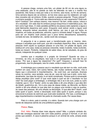 11
A pessoa chega, compra uma foto, um pôster de 60 cm de uma águia ou
uma estatueta, põe lá na parede ao lado da televisão na sala e o marido fica
assistindo, três horas e meia por noite e no mínimo, seis horas, no fim de semana.
Uma semana depois ele vai embora. Já tive dois casos que me relataram; em sete
dias cravados ele vai embora. Então, quando a pessoa pergunta: “Posso colocar?”,
a primeira questão é: “Como está seu relacionamento ou seu casamento? Está tudo
bem? Certeza? Tem certeza mesmo, mas mesmo? Se tem, então coloca, coloca e
vê o resultado”. Em sete dias foi embora porque bioquímica é matemática pura, não
tem como fugir disso. A visão paralela periférica da pessoa está captando a águia e
está fabricando dopamina sem parar. Enquanto você estiver vendo a águia você
fabrica, enquanto estiver escutando você fabrica, por isso é que em todos os
Impérios, em todas as potências, adivinha, qual é o símbolo deles? A águia. Porque
para ser um Império você precisa que o povo tenha elevadíssima autoestima,
vontade de lutar, de batalhar etc., senão você não consegue.
A pergunta é se a pessoa quer a transformação para si mesma, claro,
coloque o arquétipo que você quer, que dê o resultado específico. Mas, se todas as
pessoas virem aquilo ou qualquer pessoa vir uma foto, um pôster de águia, uma
estátua em uma casa, todas as pessoas crescerão, todas mudarão, todas evoluirão,
todas se mexem. Portanto, independe de saber disso, de ter estudado, do grau de
estudo, independe de qualquer coisa.
Lembra que o arquétipo é o projeto do Universo? Quando se criou o
Universo, se criou os arquétipos, isso tudo é um planejamento, isso não foi por
acaso. “Por que a águia faz dopamina? Por quê?” Esquece o porquê! Isso foi
programado, isso foi planejado, isso foi criado, então é assim e fim.
A simbologia que a pessoa usa é o resultado que ela tem na vida, você pode
conferir em casa. Claro, tem outros fatores, são muitas variáveis atuando, mas é
lógico que o emocional é importantíssimo. Se você tiver, por exemplo, diversas
vacas na cozinha, vaca sentada, vaca de pé, vaca de tudo que é jeito, como tem,
atualmente, nas lojas de móveis, é um tanto complicado. Porque qual é a emanação
desse arquétipo para você? O que você capta e qual vai ser o resultado na sua
vida? Se você pegar a simbologia, a simbologia não é se é de ouro, prata ou outro
material, que é. Vá à “favela”, entre na sala deles e dê uma olhada o que eles têm
de bibelô, quadrinhos etc. Vá à uma casa de classe média, ao Morumbi, ao Bairro
Jardim e dê uma olhada no que eles tem ou pegue uma revista e veja os quartos,
as casas das pessoas, dê uma olhada na decoração. O que eles têm? Assim, você
sabe quem é quem, vendo a decoração você sabe quem é quem, porque o seu
emocional é produto do estímulo que você está recebendo. Por isso, a simbologia é
algo importantíssimo e também faz parte do chamado oculto. Por causa disso.
Pato é o obvio, pato é comida, é o otário. Quando tem uma charge com um
bando de ratazanas saindo de uma prefeitura qualquer.
Plateia: Risos.
Prof. Hélio: Precisa dizer mais alguma coisa? Não, o próprio símbolo diz,
você não consegue associar rato com nada positivo, porque é horrível, é um dos
piores que existem. A vaca é péssima porque é um animal de corte, arrasta arado
etc.
 