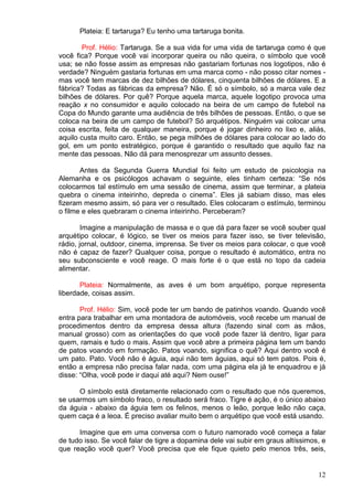 12
Plateia: E tartaruga? Eu tenho uma tartaruga bonita.
Prof. Hélio: Tartaruga. Se a sua vida for uma vida de tartaruga como é que
você fica? Porque você vai incorporar queira ou não queira, o símbolo que você
usa; se não fosse assim as empresas não gastariam fortunas nos logotipos, não é
verdade? Ninguém gastaria fortunas em uma marca como - não posso citar nomes -
mas você tem marcas de dez bilhões de dólares, cinquenta bilhões de dólares. E a
fábrica? Todas as fábricas da empresa? Não. É só o símbolo, só a marca vale dez
bilhões de dólares. Por quê? Porque aquela marca, aquele logotipo provoca uma
reação x no consumidor e aquilo colocado na beira de um campo de futebol na
Copa do Mundo garante uma audiência de três bilhões de pessoas. Então, o que se
coloca na beira de um campo de futebol? Só arquétipos. Ninguém vai colocar uma
coisa escrita, feita de qualquer maneira, porque é jogar dinheiro no lixo e, aliás,
aquilo custa muito caro. Então, se pega milhões de dólares para colocar ao lado do
gol, em um ponto estratégico, porque é garantido o resultado que aquilo faz na
mente das pessoas. Não dá para menosprezar um assunto desses.
Antes da Segunda Guerra Mundial foi feito um estudo de psicologia na
Alemanha e os psicólogos achavam o seguinte, eles tinham certeza: “Se nós
colocarmos tal estímulo em uma sessão de cinema, assim que terminar, a plateia
quebra o cinema inteirinho, depreda o cinema”. Eles já sabiam disso, mas eles
fizeram mesmo assim, só para ver o resultado. Eles colocaram o estímulo, terminou
o filme e eles quebraram o cinema inteirinho. Perceberam?
Imagine a manipulação de massa e o que dá para fazer se você souber qual
arquétipo colocar, é lógico, se tiver os meios para fazer isso, se tiver televisão,
rádio, jornal, outdoor, cinema, imprensa. Se tiver os meios para colocar, o que você
não é capaz de fazer? Qualquer coisa, porque o resultado é automático, entra no
seu subconsciente e você reage. O mais forte é o que está no topo da cadeia
alimentar.
Plateia: Normalmente, as aves é um bom arquétipo, porque representa
liberdade, coisas assim.
Prof. Hélio: Sim, você pode ter um bando de patinhos voando. Quando você
entra para trabalhar em uma montadora de automóveis, você recebe um manual de
procedimentos dentro da empresa dessa altura (fazendo sinal com as mãos,
manual grosso) com as orientações do que você pode fazer lá dentro, ligar para
quem, ramais e tudo o mais. Assim que você abre a primeira página tem um bando
de patos voando em formação. Patos voando, significa o quê? Aqui dentro você é
um pato. Pato. Você não é águia, aqui não tem águias, aqui só tem patos. Pois é,
então a empresa não precisa falar nada, com uma página ela já te enquadrou e já
disse: “Olha, você pode ir daqui até aqui? Nem ouse!”
O símbolo está diretamente relacionado com o resultado que nós queremos,
se usarmos um símbolo fraco, o resultado será fraco. Tigre é ação, é o único abaixo
da águia - abaixo da águia tem os felinos, menos o leão, porque leão não caça,
quem caça é a leoa. É preciso avaliar muito bem o arquétipo que você está usando.
Imagine que em uma conversa com o futuro namorado você começa a falar
de tudo isso. Se você falar de tigre a dopamina dele vai subir em graus altíssimos, e
que reação você quer? Você precisa que ele fique quieto pelo menos três, seis,
 