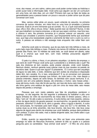 13
nove, dez meses, um ano calmo, calmo para você poder contar todas as histórias e
poder puxar toda a informação dele. Você acha que alguém vai dar um curriculum
em uma hora, em dois dias, em um mês? Primeiro tem que se falar de todas as
generalidades para a pessoa baixar um pouco o escudo e poder achar que dá para
conversar com você.
Mas, vamos voltar atrás um pouco, quem entende do assunto, na primeira
conversa de quinze minutos, em meia hora ou uma hora já encadeia a próxima
conversa. Esse é um erro tremando que se comete. “Oi, oi, o quê você está fazendo
aqui, olha o Sol, olha a chuva, tchau”. Sabe quando isso vai retomar? Nunca. A não
ser que trabalhem na mesma empresa, a não ser que sejam vizinhos, mas fora isso,
a chance é zero. Na primeira conversa já é preciso colocar um assunto, uma
história que encadeie o próximo encontro, que forçosamente tenha que acontecer
isso, que haja uma necessidade urgente e premente de falar com o outro ou com a
outra. A pessoa vai embora e não sossega mais enquanto não voltar falar com
você.
Adivinha você está no Universo, que do seu lado tem três bilhões e meio, de
outro lado mais três bilhões e meio. Portanto nós temos 20 milhões de pessoas na
grande São Paulo, tem 10 milhões de cada lado, se você deixar em aberto, sabe
qual é a chance que você tem, com mais milhões procurando alguém?
Praticamente zero.
O pato é a vitima, o fraco, é um péssimo arquétipo. Lá dentro da empresa, o
que será de você? Porque você acha que o presidente e a diretoria são o quê? Na
sala dos diretores só tem cavalos, pode prestar atenção, onde você trabalha.
Nenhum diretor, nenhum gerente ousa colocar mais do que cavalos na parede do
escritório dele. Quem é que tem águia? O presidente. É o único que tem arquétipo
de águia na sala dele, o resto, diretores que tem aviões da empresa à disposição
deles têm, tem cavalos. Eu vi isso, entenderam? E eu já conversei com pessoas
que perderam excelente emprego que tinham, da noite para o dia, mas depois a
pessoa entendeu, depois de certo tempo, foi demitido sem causa nenhuma. E aí,
quando veio em uma palestra dessas, ele entendeu o motivo: seis meses antes -
esse até durou muito, mas não foi ele que fez, por isso ele durou seis meses - antes
ele tinha ganho uma estátua de águia e pôs em cima da mesa dele; seis meses
depois ele perdeu o emprego.
Pessoas que vem nesta palestra que fala de arquétipos perderam o
emprego, no dia seguinte. No dia seguinte a professora foi trabalhar e pôs uma
águia embaixo do vidro da escrivaninha da mesa dela O diretor passou, olhou e
falou “vem cá”, foi até a sala e a exonerou. A outra tentou ser mais esperta, colocou
a foto da águia dentro da gaveta pessoal, na escrivaninha, na gaveta de pertences
pessoais, adivinha? O chefe foi lá, abriu a gaveta, olhou a águia e demitiu. A outra
era concursada, foi mandada para bem longe - essa era CLT e foi demitida. As
outras duas eu já tinha advertido, não leva broche, não leva foto, não leva coisa
alguma de águia para dentro da empresa que você trabalha, porque dará problema
com certeza. O povo não sabe, mas a classe dirigente sabe, seu chefe sabe o que
significa símbolo.
Então, quando na segunda-feira, seu filho vai fazer uma entrevista para
emprego no setor de Recursos Humanos, sobram lá três ou quatro e a pessoa
pergunta para os candidatos: “Que animal você seria?” - O filho de uma aluna
 