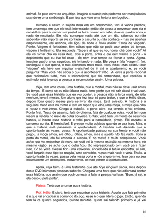 15
animal. Se pato corre de arquétipo, imagine o quanto nós podemos ser manipulados
usando-se uma simbologia. É por isso que vale uma fortuna um logotipo.
Humano é assim, o sujeito mora em um condomínio, tem lá vários prédios,
tem uma moça em que ele está interessado, então ele passa a conversar com ela e
convidá-la para ir comer um pastel na feira, tomar um café, durante quatro anos e
nada de resultado. Ele não consegue nada até que um dia, sabendo ou não
sabendo - não importa se ele conhece o assunto ou não conhece - mas ele acertou
empiricamente, ele acertou, ele ligou de noite e falou assim: “Estou de viagem”.
Ponto. Viagem é fortíssimo, têm coisas que não se pode usar antes do tempo,
viagem é fortíssimo. Ela responde: “Espera aí que eu vou tomar chá com você!” Aí
ela vai tomar chá na casa dele, abre a porta, entra e ele nem tranca a porta - o
depoimento que eu tive foi esse - ele nem teve tempo de fechar a porta. Agora,
imagine quatro anos seguidos, ele tentando e nada. Ele pega e fala “viagem”, fim,
conseguiu o que queria, e não aconteceu mais nada, ficou nisso. Mas bastou falar
“viagem”, ela teve um impulso irresistível de ir até o apartamento e, se você
pergunta: “Mas você não sabia o que ia acontecer?” Não. Aí entra a parte racional
que racionaliza tudo, mas o inconsciente que foi comandado, que recebeu o
estímulo, está levando a pessoa a se comportar assim. Uma palavra.
Veja, tem uma coisa, uma história, que é mortal, mas não se deve usar antes
do tempo. E como se eu não falasse nada, tem gente que vai sair daqui e vai usar.
Se você usar essa história que eu vou contar, a pessoa não te larga mais, de jeito
nenhum, levará meses. Um aluno que fez isso só para testar, o que o Hélio disse,
depois ficou quatro meses para se livrar da moça. Está avisado. A história é a
seguinte: Você está no metrô e tem um rapaz que olha uma moça, a moça que olha
o rapaz e vice-versa. Chega à estação, a porta abre, ela levanta e vai embora.
Ponto final. Troca de assunto, fala de cinema, fala de qualquer coisa; você tem que
inserir a história no meio de outra conversa. Então, você tem um monte de assuntos
banais, aí insere essa história e volta para a banalidade, pronto. Ele escutou a
conversa ou ela. É irresistível. É preciso muito cuidado quando se usa isso. Mas, o
que a história está passando: a oportunidade. A história está dizendo que a
oportunidade às vezes, passa. A oportunidade passou na sua frente e você não
pegou, a moça olhou, ele olhou, olhou, olhou, mas o sujeito não fez nada, abriu à
porta do metrô, ela foi embora e acabou. E no metrô é muito complicado. Você
achar que vai encontrar de novo, se você vai à mesma estação, na mesma hora, no
mesmo vagão, se acha que o outro ficou tão impressionado com você para fazer
isso. Só se você tivesse tido uma conversa, encadeado o futuro encontro, aí sim,
você forçaria esse tipo de reação, caso contrário, nunca mais você o verá. Então, a
oportunidade às vezes, passa pela nossa porta e nós a ignoramos. Isso gera no seu
inconsciente um desespero, literalmente, de não perder a oportunidade.
Agora, veja bem, é uma historinha que até hoje ninguém sabia, mas depois
deste DVD inúmeras pessoas saberão. Chegará uma hora que não adiantará contar
essa história, que assim que você começar a falar a pessoa vai falar: “Bom, já sei, e
ela desceu pela porta”.
Plateia: Terá que arrumar outra história.
Prof. Hélio: E claro, terá que encontrar outra história. Aquele que fala primeiro
é o que vai encadear o comando do jogo, esse é o que lidera o jogo. Então, quando
tem lá os quinze segundos, quinze minutos, quem sai falando primeiro e já vai
 