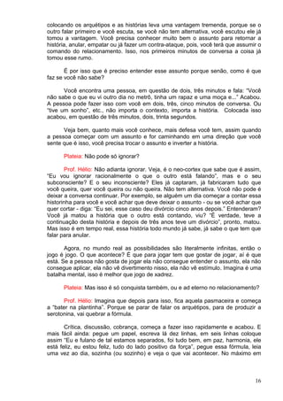 16
colocando os arquétipos e as histórias leva uma vantagem tremenda, porque se o
outro falar primeiro e você escuta, se você não tem alternativa, você escutou ele já
tomou a vantagem. Você precisa conhecer muito bem o assunto para retornar a
história, anular, empatar ou já fazer um contra-ataque, pois, você terá que assumir o
comando do relacionamento. Isso, nos primeiros minutos de conversa a coisa já
tomou esse rumo.
É por isso que é preciso entender esse assunto porque senão, como é que
faz se você não sabe?
Você encontra uma pessoa, em questão de dois, três minutos e fala: “Você
não sabe o que eu vi outro dia no metrô, tinha um rapaz e uma moça e...” Acabou.
A pessoa pode fazer isso com você em dois, três, cinco minutos de conversa. Ou
“tive um sonho”, etc., não importa o contexto, importa a história. Colocada isso
acabou, em questão de três minutos, dois, trinta segundos.
Veja bem, quanto mais você conhece, mais defesa você tem, assim quando
a pessoa começar com um assunto e for caminhando em uma direção que você
sente que é isso, você precisa trocar o assunto e inverter a história.
Plateia: Não pode só ignorar?
Prof. Hélio: Não adianta ignorar. Veja, é o neo-cortex que sabe que é assim,
“Eu vou ignorar racionalmente o que o outro está falando”, mas e o seu
subconsciente? E o seu inconsciente? Eles já captaram, já fabricaram tudo que
você queira, quer você queira ou não queira. Não tem alternativa. Você não pode é
deixar a conversa continuar. Por exemplo, se alguém um dia começar a contar essa
historinha para você e você achar que deve deixar o assunto - ou se você achar que
quer cortar - diga: “Eu sei, esse caso deu divórcio cinco anos depois.” Entenderam?
Você já matou a história que o outro está contando, viu? “É verdade, teve a
continuação desta história e depois de três anos teve um divórcio”, pronto, matou.
Mas isso é em tempo real, essa história todo mundo já sabe, já sabe o que tem que
falar para anular.
Agora, no mundo real as possibilidades são literalmente infinitas, então o
jogo é jogo. O que acontece? É que para jogar tem que gostar de jogar, aí é que
está. Se a pessoa não gosta de jogar ela não consegue entender o assunto, ela não
consegue aplicar, ela não vê divertimento nisso, ela não vê estímulo. Imagina é uma
batalha mental, isso é melhor que jogo de xadrez.
Plateia: Mas isso é só conquista também, ou e ad eterno no relacionamento?
Prof. Hélio: Imagina que depois para isso, fica aquela pasmaceira e começa
a “bater na plantinha”. Porque se parar de falar os arquétipos, para de produzir a
serotonina, vai quebrar a fórmula.
Crítica, discussão, cobrança, começa a fazer isso rapidamente e acabou. E
mais fácil ainda: pegue um papel, escreva lá dez linhas, em seis linhas coloque
assim “Eu e fulano de tal estamos separados, foi tudo bem, em paz, harmonia, ele
está feliz, eu estou feliz, tudo do lado positivo da força”, pegue essa fórmula, leia
uma vez ao dia, sozinha (ou sozinho) e veja o que vai acontecer. No máximo em
 