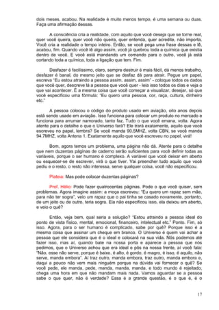 17
dois meses, acabou. Na realidade é muito menos tempo, é uma semana ou duas.
Faça uma afirmação dessas.
A consciência cria a realidade, com aquilo que você deseja que se torne real,
quer você queira, quer você não queira, quer entenda, quer acredite, não importa.
Você cria a realidade o tempo inteiro. Então, se você pega uma frase dessas e lê,
acabou, fim. Quando você lê algo assim, você já quebrou toda a química que existia
dentro de você. E você está mandando um comando para o outro, você já está
cortando toda a química, toda a ligação que tem. Fim.
Desfazer é facilíssimo, claro, sempre destruir é mais fácil, dá menos trabalho,
desfazer é banal, do mesmo jeito que se desfaz dá para atrair. Pegue um papel,
escreva “Eu estou atraindo a pessoa assim, assim, assim” - coloque todos os dados
que você quer, descreve lá a pessoa que você quer - leia isso todos os dias e veja o
que vai acontecer. É a mesma coisa que você começar a visualizar, desejar, só que
você especificou uma fórmula: “Eu quero uma pessoa, cor, raça, cultura, dinheiro
etc.”
A pessoa colocou o código do produto usado em aviação, oito anos depois
está sendo usado em aviação. Isso funciona para colocar um produto no mercado e
funciona para arrumar namorado, tanto faz. Tudo o que você emana, volta. Agora
atente para o detalhe o que o Universo fará? Ele trará exatamente, aquilo que você
escreveu no papel, lembra? Se você manda 90.5MHZ, volta CBN, se você manda
94.7MHZ, volta Antena 1. Exatamente aquilo que você escreveu no papel, virá!
Bom, agora temos um problema, uma página não dá. Atente para o detalhe
que nem duzentas páginas de caderno serão suficientes para você definir todas as
variáveis, porque o ser humano é complexo. A variável que você deixar em aberto
ou esquecer-se de escrever, virá o que tiver. Vai preencher tudo aquilo que você
pediu e o resto, o resto não interessa, serve qualquer coisa, você não especificou.
Plateia: Mas pode colocar duzentas páginas?
Prof. Hélio: Pode fazer quatrocentas páginas. Pode o que você quiser, sem
problemas. Agora imagine assim: a moça escreveu: “Eu quero um rapaz sem mãe,
para não ter sogra”, veio um rapaz que o pai tinha se casado novamente, portanto,
de um jeito ou de outro, teria sogra. Ela não especificou isso, ela deixou em aberto,
e veio o quê?
Então, veja bem, qual seria a solução? “Estou atraindo a pessoa ideal do
ponto de vista físico, mental, emocional, financeiro, intelectual etc.” Ponto. Fim, só
isso. Agora, para o ser humano é complicado, sabe por quê? Porque isso é a
mesma coisa que assinar um cheque em branco. O Universo é quem vai achar a
pessoa que ele considera que é o ideal e colocará na sua vida. Nós podemos até
fazer isso, mas aí, quando bate na nossa porta e aparece a pessoa que nós
pedimos, que o Universo achou que era ideal e pôs na nossa frente, aí você fala:
“Não, esse não serve, porque é baixo, é alto, é gordo, é magro, é isso, é aquilo, não
serve, manda embora”. Aí traz outro, manda embora, traz outro, manda embora e,
daqui a pouco não vem mais ninguém porque na dúvida vai fornecer o quê? Se
você pede, ele manda, pede, manda, manda, manda, e todo mundo é rejeitado,
chega uma hora em que não mandam mais nada. Vamos aguardar se a pessoa
sabe o que quer, não é verdade? Essa é a grande questão, é o que é, é o
 