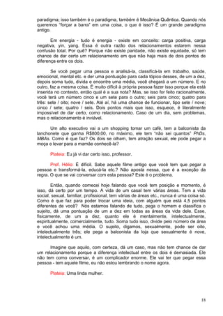 18
paradigma; isso também é o paradigma, também é Mecânica Quântica. Quando nós
queremos “forçar a barra” em uma coisa, o que é isso? É um grande paradigma
antigo.
Em energia - tudo é energia - existe em conceito: carga positiva, carga
negativa, yin, yang. Essa é outra razão dos relacionamentos estarem nessa
confusão total. Por quê? Porque não existe paridade, não existe equidade, só tem
chance de dar certo um relacionamento em que não haja mais de dois pontos de
diferença entre os dois.
Se você pegar uma pessoa e analisá-la, classificá-la em trabalho, saúde,
emocional, mental etc. e der uma pontuação para cada tópico desses, de um a dez,
depois soma tudo, divida e encontre uma média, você chegará a um número. E no
outro, faz a mesma coisa. É muito difícil à própria pessoa fazer isso porque ela está
inserida no contexto, então qual é a sua nota? Mas, se isso for feito racionalmente,
você terá um número cinco e um sete para o outro; seis para cinco; quatro para
três: sete / oito; nove / sete. Até aí, há uma chance de funcionar, tipo sete / nove;
cinco / sete; quatro / seis. Dois pontos mais que isso, esquece, é literalmente
impossível de dar certo, como relacionamento. Caso de um dia, sem problemas,
mas o relacionamento é inviável.
Um alto executivo vai a um shopping tomar um café, tem a balconista da
lanchonete que ganha R$800,00, no máximo, ele tem “não sei quantos” PhDs,
MBAs. Como é que faz? Os dois se olham, tem atração sexual, ele pode pegar a
moça e levar para a mamãe conhecê-la?
Plateia: Eu já vi dar certo isso, professor.
Prof. Hélio: É difícil. Sabe aquele filme antigo que você tem que pegar a
pessoa e transformá-la, educá-la etc.? Não aposta nessa, que é a exceção da
regra. O que se vai conversar com esta pessoa? Este é o problema.
Então, quando comecei hoje falando que você tem posição e momento, é
isso, dá certo por um tempo. A vida de um casal tem várias áreas. Tem a vida
social, sexual, familiar, profissional, tem várias de áreas etc., nunca é uma coisa só.
Como é que faz para poder trocar uma ideia, com alguém que está 4,5 pontos
diferentes de você? Nós estamos falando de tudo, pega o homem e classifica o
sujeito, dá uma pontuação de um a dez em todas as áreas da vida dele. Esse,
fisicamente, de um a dez, quanto ele é mentalmente, intelectualmente,
espiritualmente, comercialmente, tudo. Soma tudo isso, divide pelo número de área
e você achou uma média. O sujeito, digamos, sexualmente, pode ser oito,
intelectualmente três; ele pega a balconista da loja que sexualmente é nove,
intelectualmente é um.
Imagine que aquilo, com certeza, dá um caso, mas não tem chance de dar
um relacionamento porque a diferença intelectual entre os dois é demasiada. Ele
não tem como conversar, é um complicador enorme. Ele vai ter que pegar essa
pessoa - tem aquele filme, eu não estou lembrando o nome agora.
Plateia: Uma linda mulher.
 