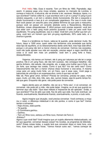 19
Prof. Hélio: Não. Esse é recente. Tem um filme de 1960, Pigmaleão, algo
assim. A pessoa pega uma moça simples, aparece no mercado de Londres, e
começa a instruí-la, a educá-la; ele vai ensinar a ler, escrever, literatura, ópera, e o
que acontece? Vamos voltar lá, o que acontece com o yin e o yang? O yang é puro
cérebro esquerdo, o yin tem o cérebro direito funcionando. Ele tem o esquerdo e
direito funcionando e isso já é um complicador gigantesco. Por isso é muito mais
fácil você passar um assunto para uma plateia feminina do que para a masculina,
porque você vai passar um conceito abstrato como a Ressonância, Mecânica
Quântica, coisas ultrapoderosas. É difícil porque você precisa expandir; você tem
que estar com o lado yang muito próximo puxando o lado yin para você ficar
equilibrado. Yin-yang equilibrado, isso é o ideal. Você tem uma mulher que tem yin-
yang, você tem um homem que tem yin-yang equilibrado, 50% cada lado, aí a
chance é grande.
Essa é a tendência no futuro, sabe-se lá quando, pode demorar muito. No
futuro, daqui a 1000 anos, quem sabe nós tenhamos uma sociedade que tenha
esse tipo de equilíbrio, aí os relacionamentos darão certo fácil, mas hoje está difícil,
porque o yin-yang não tem a menor chance de conversar. Caímos nas exceções,
você não pode apostar sua vida em exceção, precisa seguir a regra científica da
coisa e aí você tem mais um problema: você tem o yang forte e fraco,
desequilibrados.
Vejamos, nós temos um homem, ele é yang por natureza por ele ter a carga
positiva. Ele é um yang fraco, ele não tem sucesso, não consegue trabalhar, não
ganha dinheiro, não estuda, não progride, etc. e pega uma mulher que é forte, um
yin forte, que carrega nas costas. Como é que faz? Vai dar certo isso? Como
relacionamento não tem a menor chance disso funcionar e vice-versa. A mesma
coisa para um yang muito forte, um yin fraco, que é esse caso. Você pega a
balconista de uma loja e um superexecutivo, como é que isso vai dar?
Não dá. Para gerar amor, lembra? Precisa ter conversa, precisa ter papo, muito
papo, muito, um mês, dois, três, seis, dez, quinze meses, seja lá quanto tempo for,
até que gere. Enquanto não gerar, não pode parar de conversar.
Agora atente para um detalhe, não sei se a “ficha caiu”, é só conversar, só
conversar, não pode pôr a mão, não pode beijar. Imagine, eu já sei que quando eu
terminar aqui vão dizer: “Que esse método é impossível de ser aplicado”. Então, o
que acontece? Fica do jeito que está, fica do jeito que está, fica tudo eventual, vai
ficando, eventualmente, literalmente ficando, eventualmente, e pronto, e tudo certo.
Agora imagine que situação, você precisa conversar. Você conheceu a moça
(ou o cara), a diferença intelectual é de oito pontos, e como é que faz? Vamos
sentar e conversar:
- Hoje choveu, está quente.
- Tá quente.
- O Corinthians ganhou.
- Ganhou.
- Tem um filme novo, estreou um filme novo, Homem de Ferro 2.
-Estreou?
Agora o que você fala? Você imagina que um sujeito altamente intelectualizado, vai
ter que aguentar, conversar dessas coisas? As novelas, os programas de televisão,
certo? Essas coisas todas, o sujeito terá que conversar disso aí meia hora, uma
hora, duas horas, quatro horas. “Vamos marcar outra vez”, “vamos começar de
 
