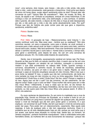 20
novo”, uma semana, dois meses, seis meses - não pôs a mão ainda, não pode
botar a mão - está conversando, está gerando a bioquímica. Você acha que depois
de cinco mil horas disso, surgiu algum sentimento entre os dois? Porque eles vão
conversar do quê? “Vamos falar de cosméticos?”, “Não, de novela, de filme, de
roupa, de sapato e tal.” Embute os arquétipos, embute em umas historinhas. E ele
começa a criar um sentimento nela, uma estimulação, o cara conhece. O cérebro
dele é grande, ele está criando, e depois de três dias a moça já está desesperada
por ele, e não pode por a mão e ele não sente absolutamente nada. Por quê?
Porque que tipo de história ela pode contar para ele que gere a dopamina,
serotonina, endorfina nele?
Plateia: Soutien novo.
Plateia: Risos
Prof. Hélio: A gravação de hoje - Relacionamentos, será Volume 1, nós
vamos continuar outro dia. Mas esse caso - lembra que eu expliquei? Têm dois
caminhos neurais, um para a esquerda, outro para a direita; se você conduzir a
conversa para o lado sexual você vai fazer o cérebro virar para outro lado, caminho
neural será outro, acabou. Não terá sentimento. Para criar sentimento você tem que
deixar o caminho neural para o outro lado e manter toda a conversa, o tempo todo,
para gerar o sentimento, para depois ter sexo. Se cair em uma conversa de
arquétipos sexuais, fim. Os motéis estão lotados de casamentos.
Gente, isso é tomografia, escaneamento cerebral em tempo real, Pet Scan.
Quando se fala que foi feito um estudo científico disto, é assim que se faz em uma
Universidade. Pegaram um cérebro de um indivíduo, começam a conversar e
medem o que está acontecendo na cabeça dele. Então, quando começa a
conversa, sexualmente o caminho neural, as redes de neurônios, estradinhas
dentro do cérebro, sai para um lado e vai gerar sexo e rápido. Rápido, se você
começar o papo já incluindo arquétipos sexuais em dez minutos. Não é isso que o
povo tenta na balada? É isso, o sujeito que não tem conhecimento, ele tenta dar
uma cantada na moça em dez minutos ou cinco ou trinta segundos. Onde ficou o
cavalheirismo? Onde ficou a corte? Onde ficou? No lixo, certo? Porque o negócio é
só isso. Agora isso vai dar o quê? Vai dar romance, vai dar casamento, vai dar
alguma coisa? Sabe o que o cara vai falar? “Essa mulher não serve para ser a mãe
dos meus filhos.” Infelizmente, é essa a visão que se tem, se ela transar de
imediato, não serve porque, por lógica Aristotélica, ela faz isso com todo mundo e,
portanto, eu não quero para mãe dos meus filhos uma pessoa assim. É difícil. É
difícil, nós sabemos.
Eu ouço centenas de depoimentos. Eu sei como é a realidade nua e crua da
população hoje. Devido ao Princípio de Equidade, se a mulher é forte (é um yin
forte) ela identifica um yang fraco e precisa ter alguém de qualquer jeito, ela precisa
baixar o nível da interação que ela tem para poder gerar a conversa. É o que
expliquei, vai conversar do quê? Então, ela tem que baixar o nível da conversa para
poder dar papo. Para poder dar um relacionamento, casamento. Mas aquilo está
capenga, é tudo de qualquer jeito e não tem segurança nenhuma. Esse é o
problema que se vê tudo desbalanceado hoje em dia, porque se você acha que é
por acaso, que temos essa situação no mundo hoje, desse tipo: os homens “só
cérebro esquerdo”, portanto facilmente manipuláveis - toda a criatividade entra pelo
hemisfério direito, as mulheres têm os dois funcionando de nascença - porque não
 