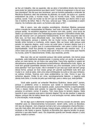 21
se faz um trabalho, não se expande, não se abre o hemisfério direito dos homens
para poder ter relacionamentos que deem certo? Vocês já imaginaram o dia em que
isso acontecer? No dia que isso acontecer, que os homens passarão a entender de
Mecânica Quântica, eles vão entender do abstrato, do oculto, de onda e aí, quando
entenderem de onda, o mundo muda. Tudo no mundo muda. Tudo, economia,
política, social. Tudo vai mudar no dia em que se entender que átomo vibra e que
não é bolinha de bilhar. Não é. Por isso, acha-se que: “Não, a sociedade é assim
mesma. As mulheres são assim, os homens são assim e fim”.
Não é assim, isso são projetos sociológicos. Abraham Maslow pesquise
sobre a escala de necessidades do Maslow. Isso tudo é montado. É mantido assim
porque senão, na escolinha pegariam os homens com três, quatro, cinco anos de
idade e já colocariam toda uma metodologia para expandir o hemisfério direito dele,
para ele racionar com um pensando holisticamente. Aí sim. Mas enquanto não for
feito isso, vai ficar essa dificuldade toda - isso falando em termos de Maslow. É
muito interessante, porque o sistema não vai mudar nunca, enquanto tiver essa
tensão entre homens e mulheres, entre casais. Não vai haver salto porque está
parado no segundo degrau, você nunca vai pular para o terceiro degrau que é o
poder, nem para o quarto que é o autoconhecimento, nem para o quinto que é a
espiritualidade. Você fica parado no segundo, enquanto não resolver isso. É a
única coisa que se pensa, é a única coisa que é foco, é a única coisa que importa
no mundo, certo? É relacionamento. Então, isso resolvido, pronto.
Mas isso não vai ser resolvido porque não existe paridade, nós temos essa
equidade, está totalmente desbalanceada, é preciso achar um ponto de equilíbrio,
achar um meio termo, ter yin forte e ter yang forte. Yang forte significa o sujeito ter
elevadíssima autoestima, elevadíssima autoconfiança, elevadíssima tudo. Agora, se
você tem grande quantidade desses homens em uma sociedade, como é que fica
esse planeta? Tem que mudar, não é verdade? É por isso que você não tem yangs
dessa forma, porque se tiver esses yangs em grande quantidade tudo terá que
mudar e aí, você já sabe, está uma coisa entrelaçada na outra e nós aqui embaixo,
os pobres mortais, ficamos com essa problemática na mão. Como é que nós
achamos alguém. Então lá em cima, sociologicamente falando, o negócio está
dando tudo certo, o mundo do jeito que está hoje, para o status quo, está perfeito.
Você sabe quando vai entender Mecânica Quântica, desse jeito? Jamais,
porque o problema único e exclusivo que existe é relacionamentos. Fome,
sobrevivência pessoal, sexo da espécie, poder, autoconhecimento e espiritualidade.
Toda a classe média está parada no segundo degrau. Toda. Os pobres estão
parados no primeiro, comer. E acabou. Tem meia dúzia no terceiro degrau. Sabe
quando é que a pessoa pula para o terceiro degrau? Só se ela resolver o segundo
degrau, porque não há saltos desse tipo, é uma evolução normal, saltos desse tipo
é uma exceção, muita exceção.
Se há algo que é altamente importante em termos sociais do planeta, seria
trabalhar para os relacionamentos funcionarem, darem certo, como os Bonobos.
Um tipo de chipanzé - tem chipanzé normal e tem uma subespécie chama Bonobo -
que são mais altos, têm pernas longas, braços longos, andam em pé, são corteses,
amáveis e não fazem a guerra. Quando os Bonobos tem alguma tensão no grupo,
adivinha o que eles fazem: sexo. Os chipanzés quando tem tensão atacam o outro
grupo, matam e comem.
 