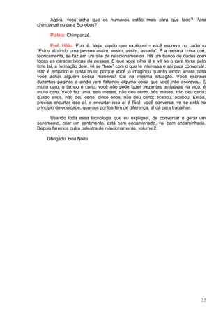 22
Agora, você acha que os humanos estão mais para que lado? Para
chimpanzé ou para Bonobos?
Plateia: Chimpanzé.
Prof. Hélio: Pois é. Veja, aquilo que expliquei - você escreve no caderno
“Estou atraindo uma pessoa assim, assim, assim, assada”. É a mesma coisa que,
teoricamente, se faz em um site de relacionamentos. Há um banco de dados com
todas as características da pessoa. É que você olha lá e vê se o cara torce pelo
time tal, a formação dele, vê se “bate” com o que te interessa e sai para conversar.
Isso é empírico e custa muito porque você já imaginou quanto tempo levará para
você achar alguém dessa maneira? Cai na mesma situação. Você escreve
duzentas páginas e ainda vem faltando alguma coisa que você não escreveu. É
muito caro, o tempo é curto, você não pode fazer trezentas tentativas na vida, é
muito caro. Você faz uma, seis meses, não deu certo; três meses, não deu certo;
quatro anos, não deu certo; cinco anos, não deu certo; acabou, acabou. Então,
precisa encurtar isso aí, e encurtar isso aí é fácil: você conversa, vê se está no
princípio de equidade, quantos pontos tem de diferença, aí dá para trabalhar.
Usando toda essa tecnologia que eu expliquei, de conversar e gerar um
sentimento, criar um sentimento, está bem encaminhado, vai bem encaminhado.
Depois faremos outra palestra de relacionamento, volume 2.
Obrigado. Boa Noite.
 