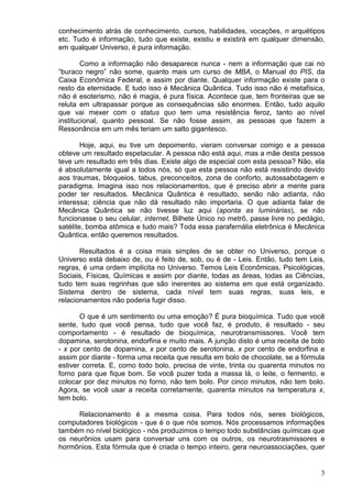 3
conhecimento atrás de conhecimento, cursos, habilidades, vocações, n arquétipos
etc. Tudo é informação, tudo que existe, existiu e existirá em qualquer dimensão,
em qualquer Universo, é pura informação.
Como a informação não desaparece nunca - nem a informação que cai no
“buraco negro” não some, quanto mais um curso de MBA, o Manual do PIS, da
Caixa Econômica Federal, e assim por diante. Qualquer informação existe para o
resto da eternidade. E tudo isso é Mecânica Quântica. Tudo isso não é metafísica,
não é esoterismo, não é magia, é pura física. Acontece que, tem fronteiras que se
reluta em ultrapassar porque as consequências são enormes. Então, tudo aquilo
que vai mexer com o status quo tem uma resistência feroz, tanto ao nível
institucional, quanto pessoal. Se não fosse assim, as pessoas que fazem a
Ressonância em um mês teriam um salto gigantesco.
Hoje, aqui, eu tive um depoimento, vieram conversar comigo e a pessoa
obteve um resultado espetacular. A pessoa não está aqui, mas a mãe desta pessoa
teve um resultado em três dias. Existe algo de especial com esta pessoa? Não, ela
é absolutamente igual a todos nós, só que esta pessoa não está resistindo devido
aos traumas, bloqueios, tabus, preconceitos, zona de conforto, autossabotagem e
paradigma. Imagina isso nos relacionamentos, que é preciso abrir a mente para
poder ter resultados. Mecânica Quântica é resultado, senão não adianta, não
interessa; ciência que não dá resultado não importaria. O que adianta falar de
Mecânica Quântica se não tivesse luz aqui (aponta as luminárias), se não
funcionasse o seu celular, internet, Bilhete Único no metrô, passe livre no pedágio,
satélite, bomba atômica e tudo mais? Toda essa parafernália eletrônica é Mecânica
Quântica, então queremos resultados.
Resultados é a coisa mais simples de se obter no Universo, porque o
Universo está debaixo de, ou é feito de, sob, ou é de - Leis. Então, tudo tem Leis,
regras, é uma ordem implícita no Universo. Temos Leis Econômicas, Psicológicas,
Sociais, Físicas, Químicas e assim por diante, todas as áreas, todas as Ciências,
tudo tem suas regrinhas que são inerentes ao sistema em que está organizado.
Sistema dentro de sistema, cada nível tem suas regras, suas leis, e
relacionamentos não poderia fugir disso.
O que é um sentimento ou uma emoção? É pura bioquímica. Tudo que você
sente, tudo que você pensa, tudo que você faz, é produto, é resultado - seu
comportamento - é resultado de bioquímica, neurotransmissores. Você tem
dopamina, serotonina, endorfina e muito mais. A junção disto é uma receita de bolo
- x por cento de dopamina, x por cento de serotonina, x por cento de endorfina e
assim por diante - forma uma receita que resulta em bolo de chocolate, se a fórmula
estiver correta. E, como todo bolo, precisa de vinte, trinta ou quarenta minutos no
forno para que fique bom. Se você puzer toda a massa lá, o leite, o fermento, e
colocar por dez minutos no forno, não tem bolo. Por cinco minutos, não tem bolo.
Agora, se você usar a receita corretamente, quarenta minutos na temperatura x,
tem bolo.
Relacionamento é a mesma coisa. Para todos nós, seres biológicos,
computadores biológicos - que é o que nós somos. Nós processamos informações
também no nível biológico - nós produzimos o tempo todo substâncias químicas que
os neurônios usam para conversar uns com os outros, os neurotrasmissores e
hormônios. Esta fórmula que é criada o tempo inteiro, gera neuroassociações, quer
 