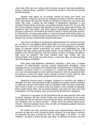 5
coisa mais difícil que tem, porque não dá tempo de gerar toda essa substância,
porque é preciso tempo. Lembra? É uma fórmula química e toda fórmula química
precisa de tempo.
Quando você coloca, lá, na proveta, precisa de tempo para haver uma
reação atômica, molecular, para que as moléculas se juntem e formem uma terceira
coisa. Esse tempo não pode ser medido em minutos, em meia hora, uma hora, duas
horas, três horas, o tempo de uma balada. É literalmente impossível. O que
acontece? Nesse tempo minúsculo, só acontece atração sexual. Fim. Só isso. Não
tem química alguma, portanto algo baseado só nisso dura, pouquíssimo tempo. Se
quisermos algo mais sólido, que tenha alguma probabilidade, alguma, lembra?
Posição e momentum. Precisamos de meses e meses e meses para gerar química.
E normalmente, um deles está parado e o outro em grande movimento porque um
dos dois assumiu o controle de gerar essa química. É muito difícil, as duas pessoas
fazerem isso, porque praticamente ninguém sabe disso.
Isso tudo eu só falava no workshop de relacionamentos. É a primeira vez que
eu vou falar em uma palestra aberta para todos os sexos, que ainda é gravada.
Esse assunto é muito difícil de ser captado, por causa do paradigma e por causa,
lógico, as pessoas relutam bravamente, em aplicar uma metodologia por mais
científica que seja, porque precisa gastar tempo, vai dar trabalho. E tudo que dá
trabalho o ser humano abomina. Zona de conforto. Lembra no começo da palestra,
falei “zona de conforto”? Dá muito trabalho fazer isso. Então, não tem
relacionamento, fica do jeito que está mesmo, e tudo bem. Mas, se você quer algo
que tenha alguma viabilidade...
Para gerar essa dopamina, serotonina, endorfina e tudo mais, é preciso
conversar de determinados assuntos usando determinados arquétipos. Cada
arquétipo provoca a produção de um determinado neurotransmissor, unidirecional, o
arquétipo x provoca o neuro y, o z provoca o b, e assim por diante. Você precisa
criar uma neuroassociação no outro, tanto de dopamina, tanto de serotonina, tanto
de oxitocina, e assim por diante. Assim, precisa encontrar o ponto certo de cada
substância dessas, porque cada neurotransmissor provoca um estímulo.
Dopamina provoca força e coragem, serotonina e endorfina são alegria e
felicidade. Por isso, você não pode só falar arquétipos que geram serotonina porque
aí vocês dois vão dar muita risada e não vai acontecer nada. Fica todo mundo feliz,
todo mundo ri muito e é a mesma coisa que assistir a uma comédia na televisão.
Pode assistir Woody Allen, vão se divertir bastante, tudo pode dar certo como está
lá passando, mas não vai gerar nada, porque precisa de oxitocina e dopamina.
Oxitocina é o que gera vínculo emocional entre as duas pessoas. Sem esse
hormônio, esqueça, não tem vínculo. Então, para manter a pessoa no seu campo
de atração tem que ter oxitocina e isso precisa de tempo. Durante essas conversas
que começam com os quinze minutos - vamos supor que passou pelos quinze
minutos - marca-se qualquer coisa, como um café, um shopping, qualquer coisa que
se possa conversar, c-o-n-v-e-r-s-a-r.
No cérebro tem dois caminhos neurais para relacionamentos afetivos, um
caminho vai para cá e outro vai para lá (lados opostos). Se você tomar o caminho
da esquerda não gera a receita do bolo, se você pegar o da direita - é mera
metáfora - vai gerar a receita do bolo, quer dizer, vai fabricar os neuros e vai criar
 