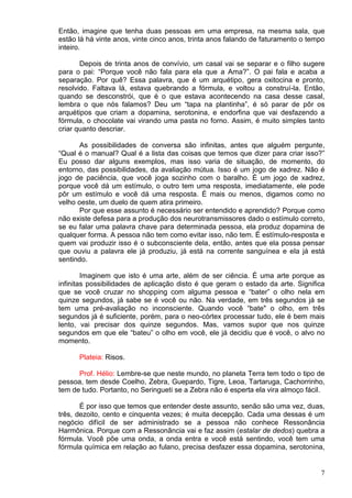 7
Então, imagine que tenha duas pessoas em uma empresa, na mesma sala, que
estão lá há vinte anos, vinte cinco anos, trinta anos falando de faturamento o tempo
inteiro.
Depois de trinta anos de convívio, um casal vai se separar e o filho sugere
para o pai: “Porque você não fala para ela que a Ama?”. O pai fala e acaba a
separação. Por quê? Essa palavra, que é um arquétipo, gera oxitocina e pronto,
resolvido. Faltava lá, estava quebrando a fórmula, e voltou a construí-la. Então,
quando se desconstrói, que é o que estava acontecendo na casa desse casal,
lembra o que nós falamos? Deu um “tapa na plantinha”, é só parar de pôr os
arquétipos que criam a dopamina, serotonina, e endorfina que vai desfazendo a
fórmula, o chocolate vai virando uma pasta no forno. Assim, é muito simples tanto
criar quanto descriar.
As possibilidades de conversa são infinitas, antes que alguém pergunte,
“Qual é o manual? Qual é a lista das coisas que temos que dizer para criar isso?”
Eu posso dar alguns exemplos, mas isso varia de situação, de momento, do
entorno, das possibilidades, da avaliação mútua. Isso é um jogo de xadrez. Não é
jogo de paciência, que você joga sozinho com o baralho. É um jogo de xadrez,
porque você dá um estímulo, o outro tem uma resposta, imediatamente, ele pode
pôr um estímulo e você dá uma resposta. É mais ou menos, digamos como no
velho oeste, um duelo de quem atira primeiro.
Por que esse assunto é necessário ser entendido e aprendido? Porque como
não existe defesa para a produção dos neurotransmissores dado o estímulo correto,
se eu falar uma palavra chave para determinada pessoa, ela produz dopamina de
qualquer forma. A pessoa não tem como evitar isso, não tem. É estímulo-resposta e
quem vai produzir isso é o subconsciente dela, então, antes que ela possa pensar
que ouviu a palavra ele já produziu, já está na corrente sanguínea e ela já está
sentindo.
Imaginem que isto é uma arte, além de ser ciência. É uma arte porque as
infinitas possibilidades de aplicação disto é que geram o estado da arte. Significa
que se você cruzar no shopping com alguma pessoa e “bater” o olho nela em
quinze segundos, já sabe se é você ou não. Na verdade, em três segundos já se
tem uma pré-avaliação no inconsciente. Quando você “bate" o olho, em três
segundos já é suficiente, porém, para o neo-córtex processar tudo, ele é bem mais
lento, vai precisar dos quinze segundos. Mas, vamos supor que nos quinze
segundos em que ele “bateu” o olho em você, ele já decidiu que é você, o alvo no
momento.
Plateia: Risos.
Prof. Hélio: Lembre-se que neste mundo, no planeta Terra tem todo o tipo de
pessoa, tem desde Coelho, Zebra, Guepardo, Tigre, Leoa, Tartaruga, Cachorrinho,
tem de tudo. Portanto, no Seringueti se a Zebra não é esperta ela vira almoço fácil.
É por isso que temos que entender deste assunto, senão são uma vez, duas,
três, dezoito, cento e cinquenta vezes; é muita decepção. Cada uma dessas é um
negócio difícil de ser administrado se a pessoa não conhece Ressonância
Harmônica. Porque com a Ressonância vai e faz assim (estalar de dedos) quebra a
fórmula. Você põe uma onda, a onda entra e você está sentindo, você tem uma
fórmula química em relação ao fulano, precisa desfazer essa dopamina, serotonina,
 