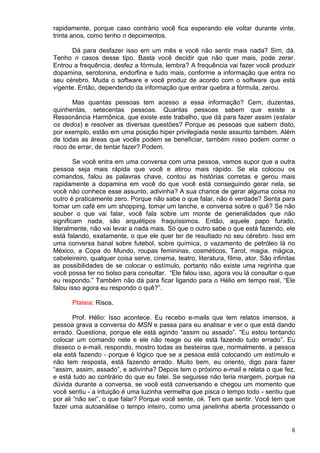 8
rapidamente, porque caso contrário você fica esperando ele voltar durante vinte,
trinta anos, como tenho n depoimentos.
Dá para desfazer isso em um mês e você não sentir mais nada? Sim, dá.
Tenho n casos desse tipo. Basta você decidir que não quer mais, pode zerar.
Entrou a frequência, desfez a fórmula, lembra? A frequência vai fazer você produzir
dopamina, serotonina, endorfina e tudo mais, conforme a informação que entra no
seu cérebro. Muda o software e você produz de acordo com o software que está
vigente. Então, dependendo da informação que entrar quebra a fórmula, zerou.
Mas quantas pessoas tem acesso a essa informação? Cem, duzentas,
quinhentas, setecentas pessoas. Quantas pessoas sabem que existe a
Ressonância Harmônica, que existe este trabalho, que dá para fazer assim (estalar
os dedos) e resolver as diversas questões? Porque as pessoas que sabem disto,
por exemplo, estão em uma posição hiper privilegiada neste assunto também. Além
de todas as áreas que vocês podem se beneficiar, também nisso podem correr o
risco de errar, de tentar fazer? Podem.
Se você entra em uma conversa com uma pessoa, vamos supor que a outra
pessoa seja mais rápida que você e atirou mais rápido. Se ela colocou os
comandos, falou as palavras chave, contou as histórias corretas e gerou mais
rapidamente a dopamina em você do que você está conseguindo gerar nela, se
você não conhece esse assunto, adivinha? A sua chance de gerar alguma coisa no
outro é praticamente zero. Porque não sabe o que falar, não é verdade? Senta para
tomar um café em um shopping, tomar um lanche, e conversa sobre o quê? Se não
souber o que vai falar, você fala sobre um monte de generalidades que não
significam nada, são arquétipos fraquíssimos. Então, aquele papo furado,
literalmente, não vai levar a nada mais. Só que o outro sabe o que está fazendo, ele
está falando, exatamente, o que ele quer ter de resultado no seu cérebro. Isso em
uma conversa banal sobre futebol, sobre química, o vazamento de petróleo lá no
México, a Copa do Mundo, roupas femininas, cosméticos, Tarot, magia, mágica,
cabeleireiro, qualquer coisa serve, cinema, teatro, literatura, filme, ator. São infinitas
as possibilidades de se colocar o estímulo, portanto não existe uma regrinha que
você possa ter no bolso para consultar. “Ele falou isso, agora vou lá consultar o que
eu respondo.” Também não dá para ficar ligando para o Hélio em tempo real, “Ele
falou isso agora eu respondo o quê?”.
Plateia: Risos.
Prof. Hélio: Isso acontece. Eu recebo e-mails que tem relatos imensos, a
pessoa grava a conversa do MSN e passa para eu analisar e ver o que está dando
errado. Questiona, porque ele está agindo “assim ou assado”. “Eu estou tentando
colocar um comando nele e ele não reage ou ele está fazendo tudo errado”. Eu
disseco o e-mail, respondo, mostro todas as besteiras que, normalmente, a pessoa
ela está fazendo - porque é lógico que se a pessoa está colocando um estímulo e
não tem resposta, está fazendo errado. Muito bem, eu oriento, digo para fazer
“assim, assim, assado”, e adivinha? Depois tem o próximo e-mail e relata o que fez,
e está tudo ao contrário do que eu falei. Se seguisse não teria margem, porque na
dúvida durante a conversa, se você está conversando e chegou um momento que
você sentiu - a intuição é uma luzinha vermelha que pisca o tempo todo - sentiu que
por ali “não sei”, o que falar? Porque você sente, ok. Tem que sentir. Você tem que
fazer uma autoanálise o tempo inteiro, como uma janelinha aberta processando o
 
