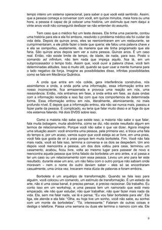9
tempo inteiro um sistema operacional, para saber o que você está sentindo. Assim,
que a pessoa começa a conversar com você, em quinze minutos, meia hora ou uma
hora, a pessoa é capaz de já colocar uma história, um estímulo que nem daqui a
vinte anos você não conseguirá desfazer se não entender do assunto.
Tem caso que o médico fez um teste desses. Ele tinha uma paciente, contou
uma história para ela e ela foi embora, resolvido o problema médico ela foi cuidar da
vida dela. Depois de quinze anos, eles se reencontraram em um restaurante, se
cumprimentaram, e ele pôde fazer o teste que queria: ele falou uma palavra chave x
e ela se comportou, exatamente, da maneira que ele tinha programado que ela
faria. São quinze anos depois sem ver a outra pessoa. Quinze anos. É um caso
real. Então, não existe limite de tempo, de idade, de nada, para isso. Posto o
comando ad infinitum, não tem nada que impeça aquilo, fica lá, em um
subprocessador o tempo todo. Assim que, você ouvir a palavra chave, você tem
determinadas atitudes. Isso é muito útil, quando se quer usar a mente humana para
o lado negativo da força. Imagine as possibilidades disso, infinitas possibilidades
como se fala em Mecânica Quântica.
A onda que entra em nós colide, gera interferência construtiva, nós
assimilamos a onda, a onda porta uma informação, essa informação entra em
nosso inconsciente, fica armazenada e provoca uma reação em nós, uma
ressonância. Então, nós entramos em fase, a onda entra em fase, as duas ondas
com a informação recebida e isso faz com que nos comportemos de determinada
forma. Essa informação entrou em nós, literalmente, atomicamente, no mais
profundo nível. E depois que a informação entrou, ela não sai nunca mais, passou a
fazer parte da pessoa. É complicado, eu teria que falar muito disso e aí foge do que
nós estamos falando. Há dois DVDS sobre isso.
Como a maioria não sabe que existe isso, a maioria não sabe o que falar,
fala muita bobagem, muita abobrinha, como se diz, não existe resultado algum em
termos de relacionamento. Porque você não sabe o que vai dizer. Agora imagine
uma situação assim: você encontra uma pessoa, pela primeira vez, e troca uma fala
do tempo e, por um acaso, vamos supor que você esteja ao ar livre, em uma praia,
você fala que gosta de vir à praia porque tem muita borboleta. Fim. Você não fala
mais nada, você só fala isso, termina a conversa e os dois se despedem. Um ano
depois você reencontra a pessoa, um dos dois voltou para casa, terminou um
casamento, acabou, ficou livre, volta ao mesmo lugar para passear de novo e
reencontra aquela pessoa que tinha falado da borboleta um ano antes, e aí passa a
ter um caso ou um relacionamento com essa pessoa. Levou um ano para ter este
resultado, durante esse um ano, um não falou com o outro porque não sabiam onde
moravam - nem o nome do outro deviam saber - eles só se encontraram
casualmente, uma única vez, trocaram meia dúzia de palavras e foram embora.
Borboleta é um arquétipo de transformação. Quando se fala isso para
alguém, você colocou um comando, um estímulo de transformação. É um estado da
arte, não é uma coisa banal, é preciso pensar, é preciso raciocinar. Dá trabalho. Eu
conto isso em um workshop, e uma pessoa tem um namorado que está meio
empacado, ele não quer estudar, não quer trabalhar, não quer fazer mais nada da
vida. Ela, sem me falar nada, vai lá e pensa; “Eu vou falar borboleta para ele”. Ela
liga, ele atende e ela fala: “Olha, eu hoje tive um sonho, você não sabe, eu sonhei
com um monte de borboletas”. “Tá, interessante.” Falaram de outras coisas e
desliga o telefone. Passa uma semana ou duas ele termina o namoro com ela. Ele
 