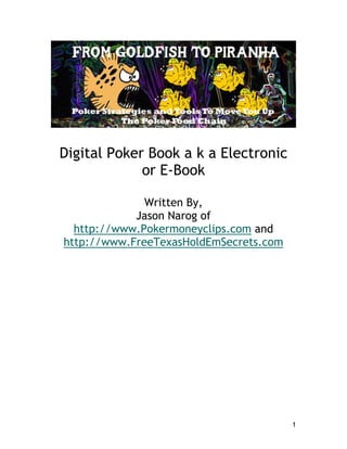 Digital Poker Book a k a Electronic
             or E-Book

              Written By,
            Jason Narog of
  http://www.Pokermoneyclips.com and
http://www.FreeTexasHoldEmSecrets.com




                                        1
 