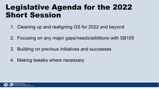 4
1. Cleaning up and realigning GS for 2022 and beyond
2. Focusing on any major gaps/needs/additions with SB105
3. Building on previous initiatives and successes
4. Making tweaks where necessary
Legislative Agenda for the 2022
Short Session
 