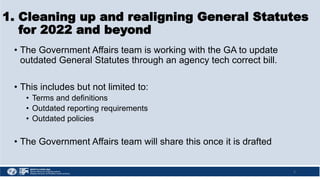 1. Cleaning up and realigning General Statutes
for 2022 and beyond
• The Government Affairs team is working with the GA to update
outdated General Statutes through an agency tech correct bill.
• This includes but not limited to:
• Terms and definitions
• Outdated reporting requirements
• Outdated policies
• The Government Affairs team will share this once it is drafted
5
 