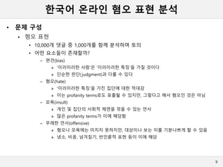 한국어 온라인 혐오 표현 분석
• 문제 구성
 혐오 표현
• 10,000개 댓글 중 1,000개를 함께 분석하며 토의
• 어떤 요소들이 존재할까?
– 편견(bias)
» ‘이러이러한 사람’은 ‘이러이러한 특징’을 가질 것이다
» 단순한 판단(judgment)과 다를 수 있다
– 혐오(hate)
» ‘이러이러한 특징’을 가진 집단에 대한 적대감
» 이는 profanity terms로도 표출될 수 있지만, 그렇다고 해서 혐오인 것은 아님
– 모욕(insult)
» 개인 및 집단의 사회적 체면을 깎을 수 있는 언사
» 많은 profanity terms가 이에 해당함
– 무례한 언사(offensive)
» 혐오나 모욕에는 미치지 못하지만, 대상이나 보는 이를 기분나쁘게 할 수 있음
» 냉소, 비꼼, 넘겨짚기, 반인륜적 표현 등이 이에 해당
9
 