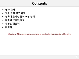 Contents
• 연사 소개
• 혐오 표현 연구 배경
• 한국어 온라인 혐오 표현 분석
• 데이터 구축의 맹점
• 정답은 있을까?
• 마치며...
Caution! This presenation contains contents that can be offensive
1
 