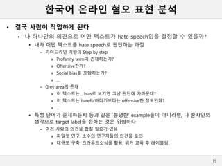 한국어 온라인 혐오 표현 분석
• 결국 사람이 작업하게 된다
 나 하나만의 의견으로 어떤 텍스트가 hate speech임을 결정할 수 있을까?
• 내가 어떤 텍스트를 hate speech로 판단하는 과정
– 가이드라인 기반의 Step by step
» Profanity term이 존재하는가?
» Offensive한가?
» Social bias를 포함하는가?
» ...
– Grey area의 존재
» 이 텍스트는... bias로 보기엔 그냥 판단에 가까운데?
» 이 텍스트는 hateful하다기보다는 offensive한 정도인데?
» ...
• 특정 단어가 존재하는지 등과 같은 `분명한’ example들이 아니라면, 나 혼자만의
생각으로 target label을 정하는 것은 위험하다
– 여러 사람의 의견을 합칠 필요가 있음
» 파일럿 연구: 소수의 연구자들의 의견을 토의
» 대규모 구축: 크라우드소싱을 활용, 워커 교육 후 레이블링
19
 
