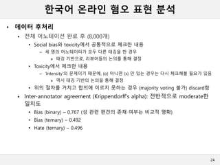 한국어 온라인 혐오 표현 분석
• 데이터 후처리
 전체 어노테이션 완료 후 (8,000개)
• Social bias와 toxicity에서 공통적으로 체크한 내용
– 세 명의 어노테이터가 모두 다른 태깅을 한 경우
» 태깅 기반으로, 리뷰어들의 논의를 통해 결정
• Toxicity에서 체크한 내용
– ‘Intensity’의 문제이기 때문에, (o) 아니면 (x) 만 있는 경우는 다시 체크해볼 필요가 있음
» 역시 태깅 기반의 논의을 통해 결정
• 위의 절차를 거치고 합의에 이르지 못하는 경우 (majority voting 불가) discard함
 Inter-annotator agreement (Krippendorff’s alpha): 전반적으로 moderate한
일치도
• Bias (binary) – 0.767 (성 관련 편견의 존재 여부는 비교적 명확)
• Bias (ternary) – 0.492
• Hate (ternary) – 0.496
24
 