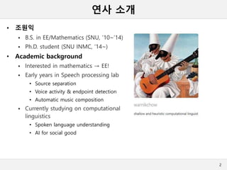 연사 소개
• 조원익
 B.S. in EE/Mathematics (SNU, ’10~’14)
 Ph.D. student (SNU INMC, ‘14~)
• Academic background
 Interested in mathematics → EE!
 Early years in Speech processing lab
• Source separation
• Voice activity & endpoint detection
• Automatic music composition
 Currently studying on computational
linguistics
• Spoken language understanding
• AI for social good
2
 