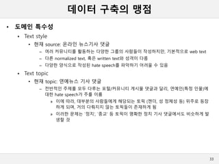 데이터 구축의 맹점
• 도메인 특수성
 Text style
• 현재 source: 온라인 뉴스기사 댓글
– 여러 커뮤니티를 활동하는 다양한 그룹의 사람들이 작성하지만, 기본적으로 web text
– 다른 normalized text, 혹은 written text와 성격이 다름
– 다양한 양식으로 작성된 hate speech를 파악하기 어려울 수 있음
 Text topic
• 현재 topic: 연예뉴스 기사 댓글
– 전반적인 주제를 모두 다루는 포털/커뮤니티 게시물 댓글과 달리, 연예인(특정 인물)에
대한 hate speech가 주를 이룸
» 이에 따라, 대부분의 사람들에게 해당되는 토픽 (젠더, 성 정체성 등) 위주로 등장
하게 되며, 거의 다뤄지지 않는 토픽들이 존재하게 됨
» 이러한 문제는 `정치’, `종교’ 등 토픽이 명확한 정치 기사 댓글에서도 비슷하게 발
생할 것
33
 