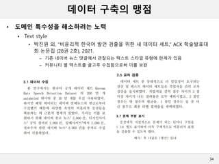 데이터 구축의 맹점
• 도메인 특수성을 해소하려는 노력
 Text style
• 박진원 외, “비윤리적 한국어 발언 검출을 위한 새 데이터 세트,” ACK 학술발표대
회 논문집 (28권 2호), 2021.
– 기존 네이버 뉴스 댓글에서 관찰되는 텍스트 스타일 유형에 한계가 있음
– 커뮤니티 별 텍스트를 골고루 수집함으로써 이를 보완
34
 