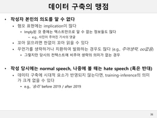 데이터 구축의 맹점
• 작성자 본인의 의도를 알 수 없다
 혐오 표현에는 implication이 많다
• Imply된 것 중에는 텍스트만으로 알 수 없는 정보들도 많다
– e.g., 사진이 주어진 기사의 댓글
 꼬아 읽으려면 한없이 꼬아 읽을 수 있다
 무언가를 생략하거나 치환하여 발화하는 경우도 많다 (e.g., 주어생략, oo없음)
• 그렇지만 당시의 컨텍스트에 비추어 생략의 의미가 없는 경우
• 작성 당시에는 normal speech, 나중에 볼 때는 hate speech (혹은 반대)
 데이터 구축에 시대적 요소가 반영되지 않는다면, training-inference의 의미
가 크게 없을 수 있다
• e.g., `승리’ before 2019 / after 2019
36
 
