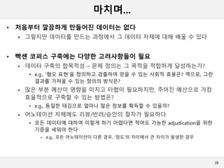 마치며...
• 처음부터 깔끔하게 만들어진 데이터는 없다
 그렇지만 데이터를 만드는 과정에서 그 데이터 자체에 대해 배울 수 있다
• 빡센 코퍼스 구축에는 다양한 고려사항들이 필요
 데이터 구축의 합목적성 – 문제 정의는 그 목적을 적합하게 달성하는가?
• e.g., ‘혐오 표현‘을 정의하고 검출하여 얻을 수 있는 사회적 효용은? 역으로, 그런
결과를 가져올 수 있는 정의의 방식은?
 많은 부분 예산이 영향을 미치고 타협이 필요하지만, 주어진 예산으로 가장
효율적으로 구축할 수 있는 방법은?
• e.g., 동일한 태깅으로 얼마나 많은 정보를 획득할 수 있을까?
 어노테이션 자체에도 리뷰/반려/승인의 절차가 필요하다
• 모든 데이터에 대하여 이렇게 하기 어렵다면 적어도 가능한 adjudication을 위한
기준을 세워야 한다
– e.g., 모든 어노테이션이 다른 경우, ‘정도’의 차이에서 큰 차이가 발생한 경우
38
 
