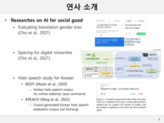 연사 소개
• Researches on AI for social good
 Evaluating translation gender bias
(Cho et al., 2021)
 Spacing for digital minorities
(Cho et al., 2021)
 Hate speech study for Korean
• BEEP! (Moon et al., 2020)
– Korean hate speech corpus
for online celebrity news comments
• APEACH (Yang et al., 2022)
– Crowd-generated Korean hate speech
evaluation corpus (w/ Kichang)
3
 