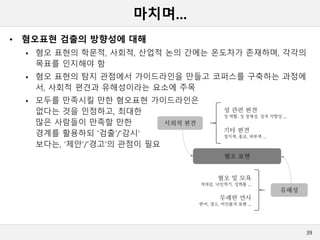 마치며...
• 혐오표현 검출의 방향성에 대해
 혐오 표현의 학문적, 사회적, 산업적 논의 간에는 온도차가 존재하며, 각각의
목표를 인지해야 함
 혐오 표현의 탐지 관점에서 가이드라인을 만들고 코퍼스를 구축하는 과정에
서, 사회적 편견과 유해성이라는 요소에 주목
 모두를 만족시킬 만한 혐오표현 가이드라인은
없다는 것을 인정하고, 최대한
많은 사람들이 만족할 만한
경계를 활용하되 ‘검출’/‘감시‘
보다는, ‘제안’/‘경고‘의 관점이 필요
39
 