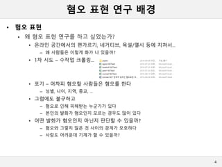 혐오 표현 연구 배경
• 혐오 표현
 왜 혐오 표현 연구를 하고 싶었는가?
• 온라인 공간에서의 편가르기, 네거티브, 욕설/멸시 등에 지쳐서...
– 왜 사람들은 이렇게 화가 나 있을까?
• 1차 시도 – 수작업 크롤링...
• 포기 – 어차피 혐오할 사람들은 혐오를 한다
– 성별, 나이, 지역, 종교, ...
• 그럼에도 불구하고
– 혐오로 인해 피해받는 누군가가 있다
– 본인의 발화가 혐오인지 모르는 경우도 많이 있다
• 어떤 발화가 혐오인지 아닌지 판단할 수 있을까?
– 혐오와 그렇지 않은 것 사이의 경계가 모호하다
– 사람도 어려운데 기계가 할 수 있을까?
4
 