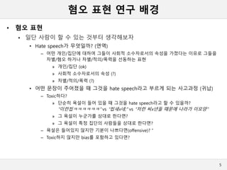 혐오 표현 연구 배경
• 혐오 표현
 일단 사람이 할 수 있는 것부터 생각해보자
• Hate speech가 무엇일까? (연역)
– 어떤 개인/집단에 대하여 그들이 사회적 소수자로서의 속성을 가졌다는 이유로 그들을
차별/혐오 하거나 차별/적의/폭력을 선동하는 표현
» 개인/집단 (ok)
» 사회적 소수자로서의 속성 (?)
» 차별/적의/폭력 (?)
• 어떤 문장이 주어졌을 때 그것을 hate speech라고 부르게 되는 사고과정 (귀납)
– Toxic하다?
» 단순히 욕설이 들어 있을 때 그것을 hate speech라고 할 수 있을까?
“이런씹ㅋㅋㅋㅋㅋㅋ” vs “씹새x네;” vs “저런 씨x년들 때문에 나라가 이모양”
» 그 욕설이 누군가를 상대로 한다면?
» 그 욕설이 특정 집단의 사람들을 상대로 한다면?
– 욕설은 들어있지 않지만 기분이 나쁘다면(offensive)? “
– Toxic하지 않지만 bias를 포함하고 있다면?
5
 