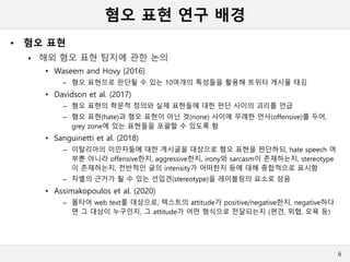 혐오 표현 연구 배경
• 혐오 표현
 해외 혐오 표현 탐지에 관한 논의
• Waseem and Hovy (2016)
– 혐오 표현으로 판단될 수 있는 10여개의 특성들을 활용해 트위터 게시물 태깅
• Davidson et al. (2017)
– 혐오 표현의 학문적 정의와 실제 표현들에 대한 판단 사이의 괴리를 언급
– 혐오 표현(hate)과 혐오 표현이 아닌 것(none) 사이에 무례한 언사(offensive)를 두어,
grey zone에 있는 표현들을 포괄할 수 있도록 함
• Sanguinetti et al. (2018)
– 이탈리아의 이민자들에 대한 게시글을 대상으로 혐오 표현을 판단하되, hate speech 여
부뿐 아니라 offensive한지, aggressive한지, irony와 sarcasm이 존재하는지, stereotype
이 존재하는지, 전반적인 글의 intensity가 어떠한지 등에 대해 종합적으로 표시함
– 차별의 근거가 될 수 있는 선입견(stereotype)을 레이블링의 요소로 삼음
• Assimakopoulos et al. (2020)
– 몰타어 web text를 대상으로, 텍스트의 attitude가 positive/negative한지, negative하다
면 그 대상이 누구인지, 그 attitude가 어떤 형식으로 전달되는지 (편견, 위협, 모욕 등)
6
 