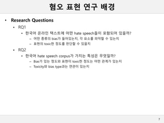 혐오 표현 연구 배경
• Research Questions
 RQ1
• 한국어 온라인 텍스트에 어떤 hate speech들이 포함되어 있을까?
– 어떤 종류의 bias가 들어있는지, 각 요소를 파악할 수 있는지
– 표현의 toxic한 정도를 판단할 수 있을지
 RQ2
• 한국어 hate speech corpus가 가지는 특성은 무엇일까?
– Bias가 있는 정도와 표현이 toxic한 정도는 어떤 관계가 있는지
– Toxicity와 bias type과는 연관이 있는지
7
 