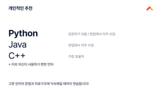 개인적인 추천
고른 언어의 문법과 자료구조에 익숙해질 때까지 연습합시다!
Python
Java
C++
입문하기 쉬움 / 현업에서 자주 쓰임
현업에서 자주 쓰임
가장 효율적
+ 이외 자신이 사용하기 편한 언어
 
