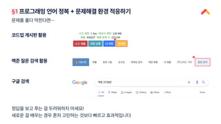정답을 보고 푸는 걸 두려워하지 마세요!
새로운 걸 배우는 경우 혼자 고민하는 것보다 빠르고 효과적입니다
§1 프로그래밍 언어 정복 + 문제해결 환경 적응하기
문제를 풀다 막힌다면…
코드업 게시판 활용
백준 질문 검색 활용
구글 검색
 