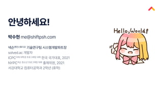 안녕하세요!
박수현 me@shiftpsh.com
넥슨엔진스튜디오 기술연구팀 시스템개발파트장
solved.ac 개발자
ICPC국제 대학생 프로그래밍 대회 한국 국가대표, 2021
NYPC넥슨 청소년 프로그래밍 대회 출제위원, 2021
서강대학교 컴퓨터공학과 2학년 (휴학)
 