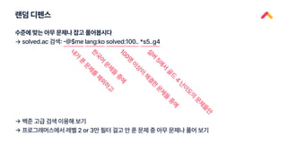 랜덤 디펜스
수준에 맞는 아무 문제나 잡고 풀어봅시다
→ solved.ac 검색: -@$me lang:ko solved:100.. *s5..g4
내
가
푼
문
제
를
제
외
하
고
한
국
어
문
제
들
중
에
1
0
0
명
이
상
이
해
결
한
문
제
들
중
에
실
버
5
에
서
골
드
4
난
이
도
의
문
제
들
만
→ 백준 고급 검색 이용해 보기
→ 프로그래머스에서 레벨 2 or 3만 필터 걸고 안 푼 문제 중 아무 문제나 풀어 보기
 