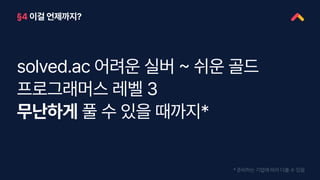 §4 이걸 언제까지?
solved.ac 어려운 실버 ~ 쉬운 골드
프로그래머스 레벨 3
무난하게 풀 수 있을 때까지*
* 준비하는 기업에 따라 다를 수 있음
 