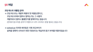 §6 여담
코딩 테스트 과몰입 금지!
→
→
코딩 테스트는 개발자 채용의 첫 허들일 뿐이고,
코딩 테스트에서 얼마나 잘하는가는 그 사람이
개발자로서 얼마나 훌륭한가를 말해주지는 않습니다
(반대로 알고리즘 공부가 어렵다고 너무 스트레스 받을 필요는 없습니다)
solved.ac 티어와 레이팅은 기획 의도부터가
실력을 정확히 나타내기 위한 지표보다는 학습자의 동기 부여를 위함이었습니다
 